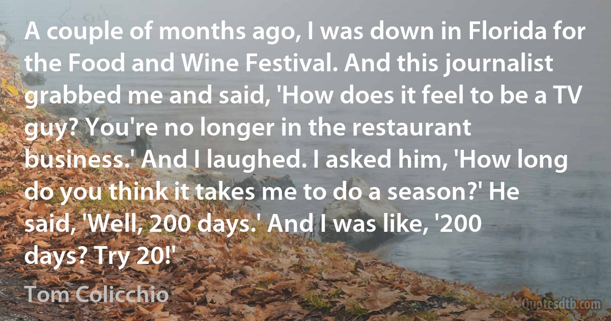 A couple of months ago, I was down in Florida for the Food and Wine Festival. And this journalist grabbed me and said, 'How does it feel to be a TV guy? You're no longer in the restaurant business.' And I laughed. I asked him, 'How long do you think it takes me to do a season?' He said, 'Well, 200 days.' And I was like, '200 days? Try 20!' (Tom Colicchio)