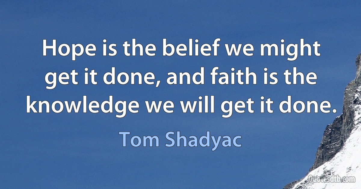 Hope is the belief we might get it done, and faith is the knowledge we will get it done. (Tom Shadyac)