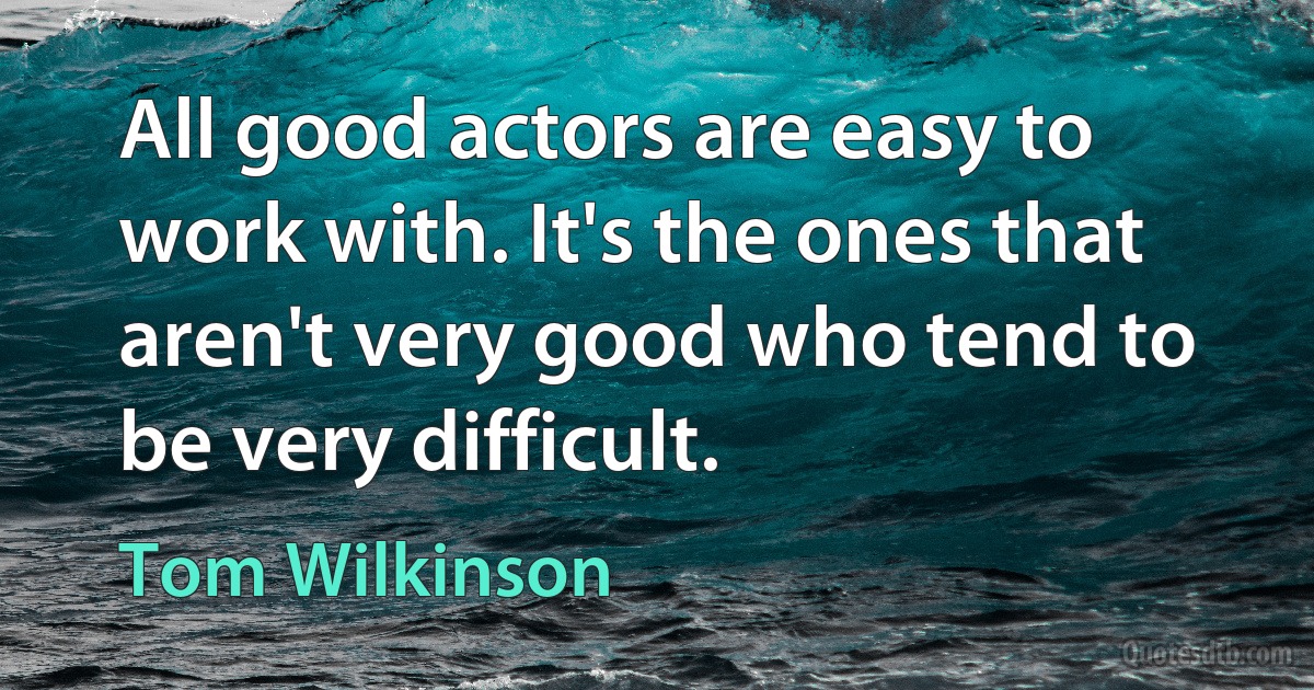 All good actors are easy to work with. It's the ones that aren't very good who tend to be very difficult. (Tom Wilkinson)