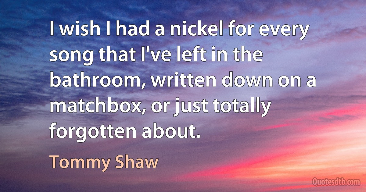 I wish I had a nickel for every song that I've left in the bathroom, written down on a matchbox, or just totally forgotten about. (Tommy Shaw)