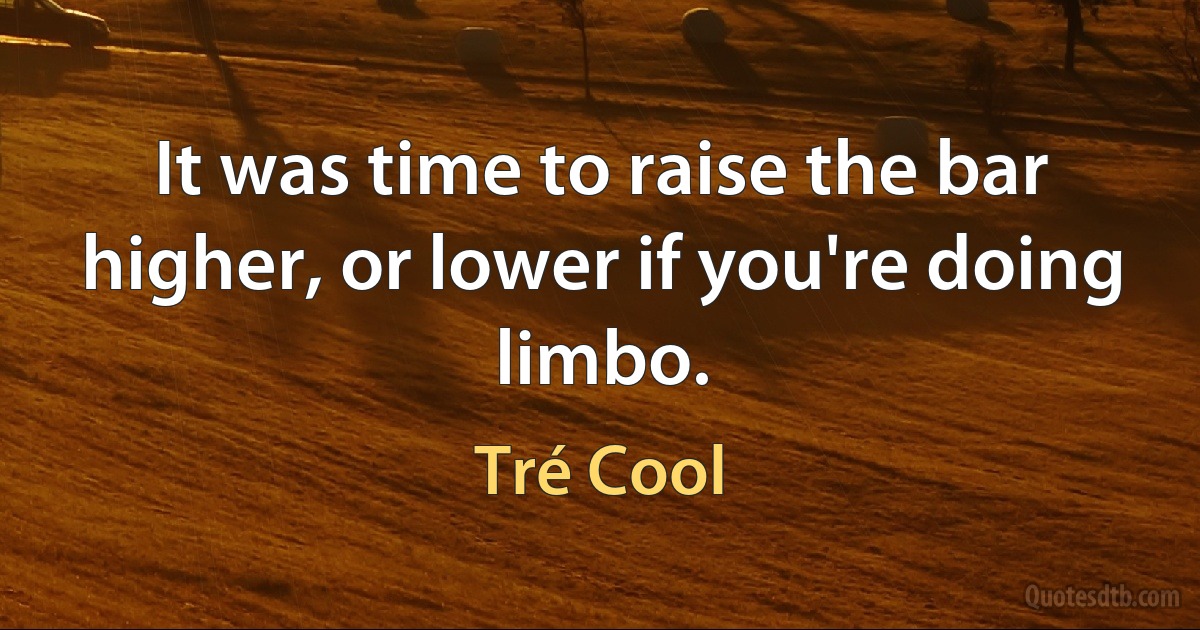 It was time to raise the bar higher, or lower if you're doing limbo. (Tré Cool)