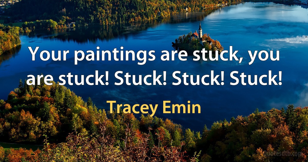 Your paintings are stuck, you are stuck! Stuck! Stuck! Stuck! (Tracey Emin)