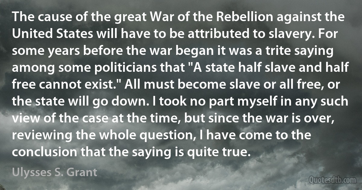 The cause of the great War of the Rebellion against the United States will have to be attributed to slavery. For some years before the war began it was a trite saying among some politicians that "A state half slave and half free cannot exist." All must become slave or all free, or the state will go down. I took no part myself in any such view of the case at the time, but since the war is over, reviewing the whole question, I have come to the conclusion that the saying is quite true. (Ulysses S. Grant)