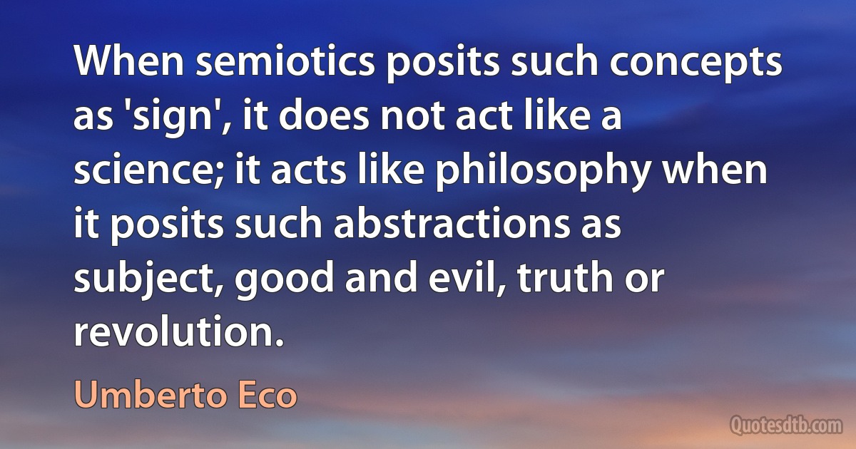 When semiotics posits such concepts as 'sign', it does not act like a science; it acts like philosophy when it posits such abstractions as subject, good and evil, truth or revolution. (Umberto Eco)