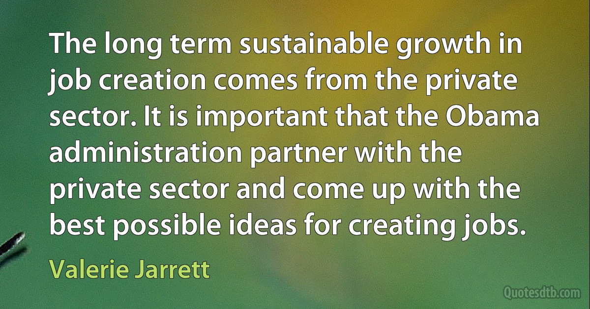 The long term sustainable growth in job creation comes from the private sector. It is important that the Obama administration partner with the private sector and come up with the best possible ideas for creating jobs. (Valerie Jarrett)