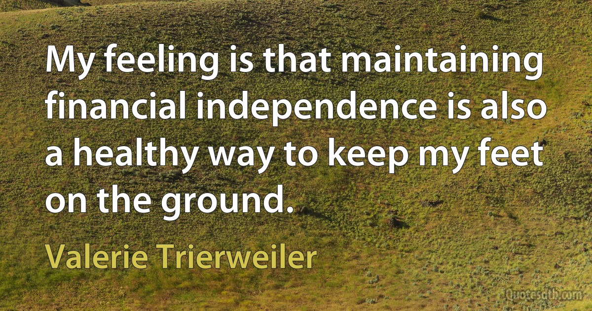 My feeling is that maintaining financial independence is also a healthy way to keep my feet on the ground. (Valerie Trierweiler)