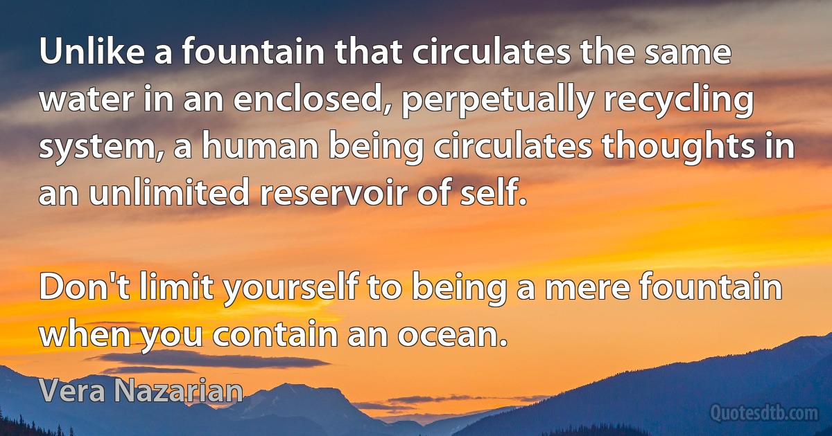 Unlike a fountain that circulates the same water in an enclosed, perpetually recycling system, a human being circulates thoughts in an unlimited reservoir of self.

Don't limit yourself to being a mere fountain when you contain an ocean. (Vera Nazarian)