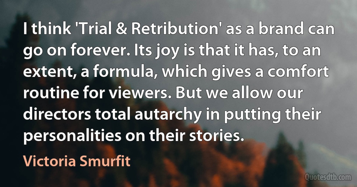 I think 'Trial & Retribution' as a brand can go on forever. Its joy is that it has, to an extent, a formula, which gives a comfort routine for viewers. But we allow our directors total autarchy in putting their personalities on their stories. (Victoria Smurfit)