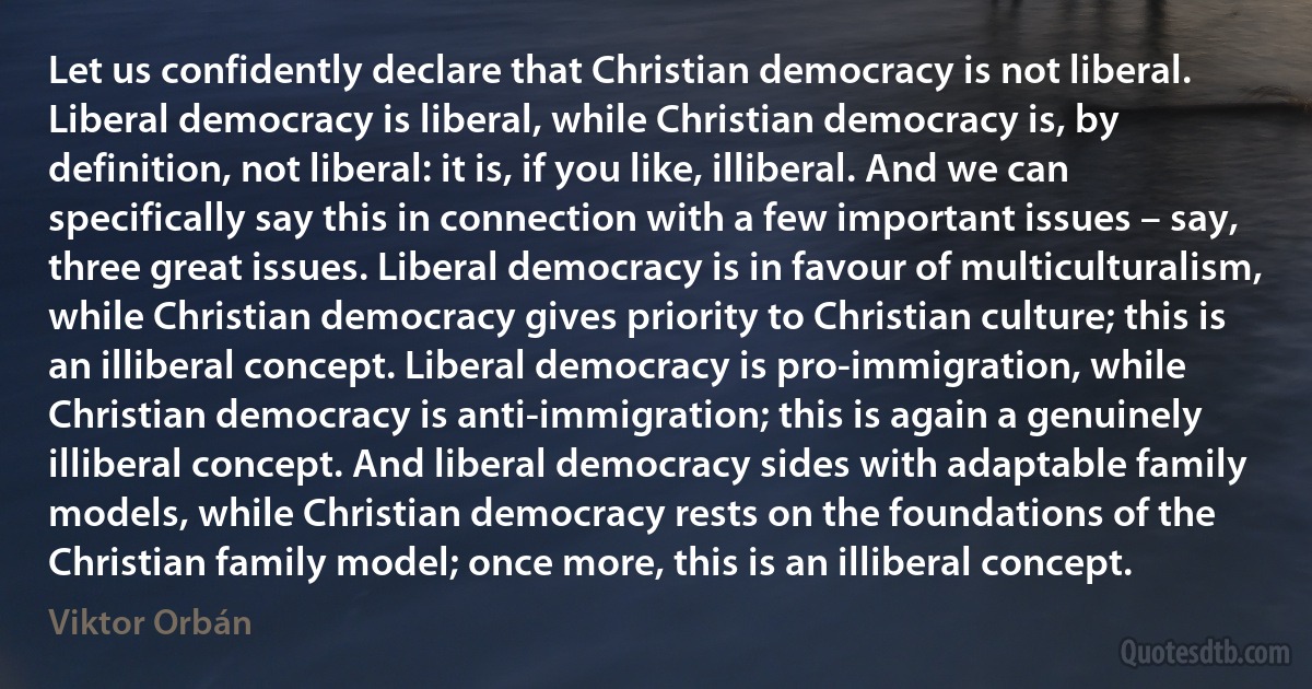 Let us confidently declare that Christian democracy is not liberal. Liberal democracy is liberal, while Christian democracy is, by definition, not liberal: it is, if you like, illiberal. And we can specifically say this in connection with a few important issues – say, three great issues. Liberal democracy is in favour of multiculturalism, while Christian democracy gives priority to Christian culture; this is an illiberal concept. Liberal democracy is pro-immigration, while Christian democracy is anti-immigration; this is again a genuinely illiberal concept. And liberal democracy sides with adaptable family models, while Christian democracy rests on the foundations of the Christian family model; once more, this is an illiberal concept. (Viktor Orbán)