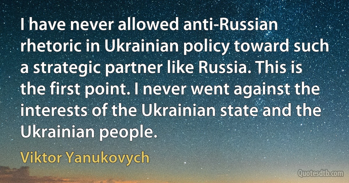 I have never allowed anti-Russian rhetoric in Ukrainian policy toward such a strategic partner like Russia. This is the first point. I never went against the interests of the Ukrainian state and the Ukrainian people. (Viktor Yanukovych)