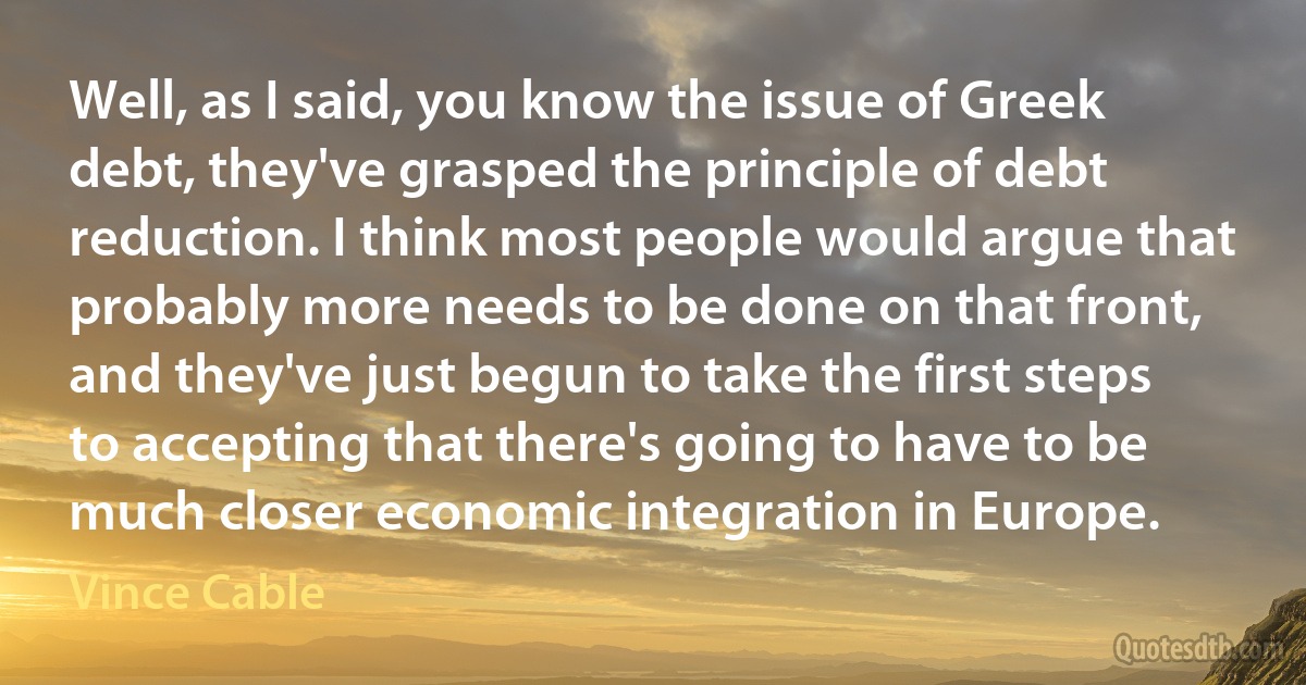 Well, as I said, you know the issue of Greek debt, they've grasped the principle of debt reduction. I think most people would argue that probably more needs to be done on that front, and they've just begun to take the first steps to accepting that there's going to have to be much closer economic integration in Europe. (Vince Cable)