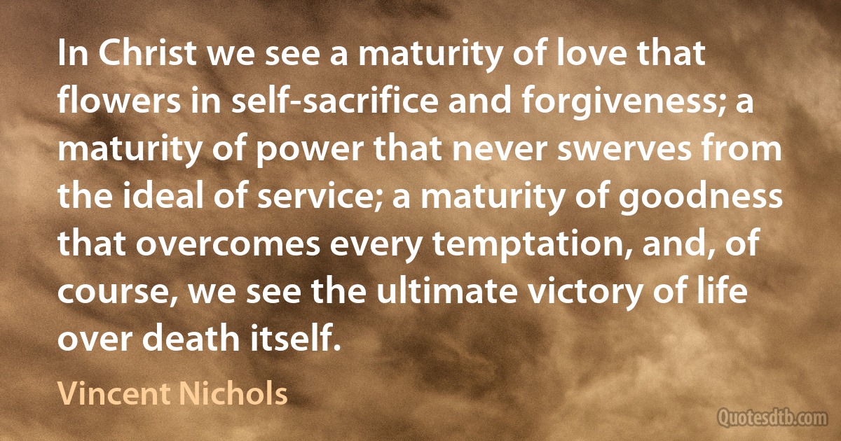 In Christ we see a maturity of love that flowers in self-sacrifice and forgiveness; a maturity of power that never swerves from the ideal of service; a maturity of goodness that overcomes every temptation, and, of course, we see the ultimate victory of life over death itself. (Vincent Nichols)