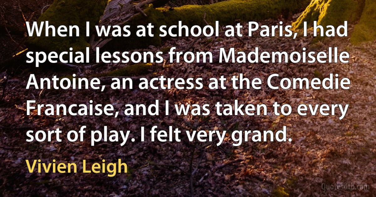 When I was at school at Paris, I had special lessons from Mademoiselle Antoine, an actress at the Comedie Francaise, and I was taken to every sort of play. I felt very grand. (Vivien Leigh)