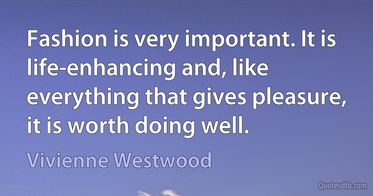 Fashion is very important. It is life-enhancing and, like everything that gives pleasure, it is worth doing well. (Vivienne Westwood)