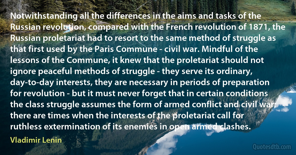 Notwithstanding all the differences in the aims and tasks of the Russian revolution, compared with the French revolution of 1871, the Russian proletariat had to resort to the same method of struggle as that first used by the Paris Commune - civil war. Mindful of the lessons of the Commune, it knew that the proletariat should not ignore peaceful methods of struggle - they serve its ordinary, day-to-day interests, they are necessary in periods of preparation for revolution - but it must never forget that in certain conditions the class struggle assumes the form of armed conflict and civil war; there are times when the interests of the proletariat call for ruthless extermination of its enemies in open armed clashes. (Vladimir Lenin)