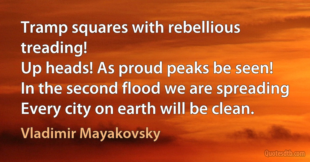 Tramp squares with rebellious treading!
Up heads! As proud peaks be seen!
In the second flood we are spreading
Every city on earth will be clean. (Vladimir Mayakovsky)