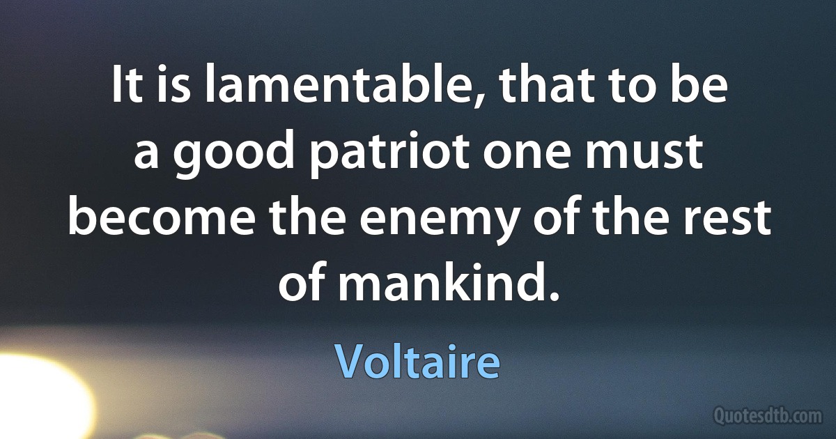 It is lamentable, that to be a good patriot one must become the enemy of the rest of mankind. (Voltaire)