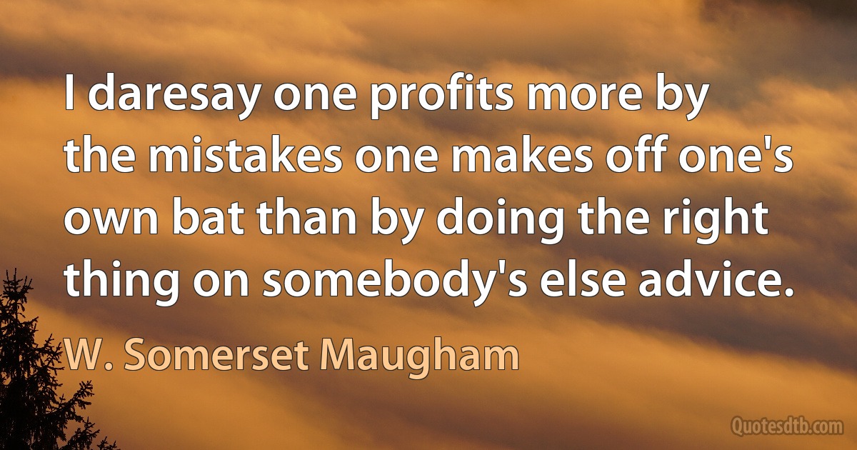 I daresay one profits more by the mistakes one makes off one's own bat than by doing the right thing on somebody's else advice. (W. Somerset Maugham)