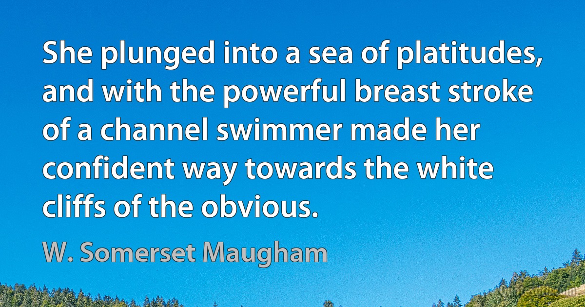 She plunged into a sea of platitudes, and with the powerful breast stroke of a channel swimmer made her confident way towards the white cliffs of the obvious. (W. Somerset Maugham)