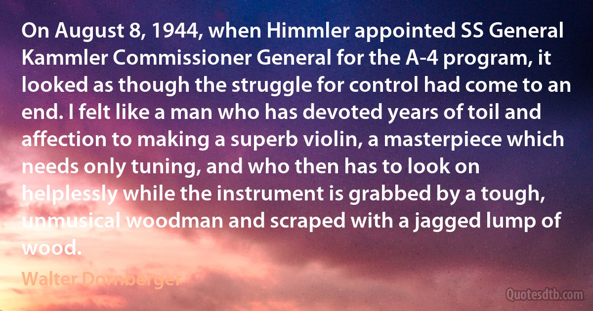 On August 8, 1944, when Himmler appointed SS General Kammler Commissioner General for the A-4 program, it looked as though the struggle for control had come to an end. I felt like a man who has devoted years of toil and affection to making a superb violin, a masterpiece which needs only tuning, and who then has to look on helplessly while the instrument is grabbed by a tough, unmusical woodman and scraped with a jagged lump of wood. (Walter Dornberger)