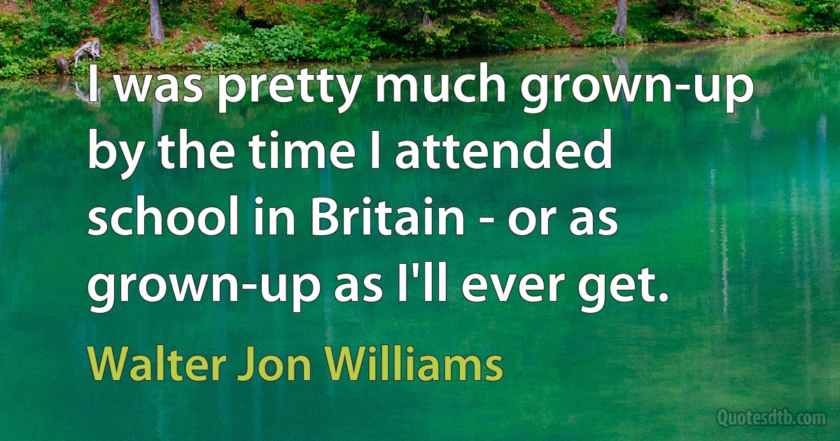 I was pretty much grown-up by the time I attended school in Britain - or as grown-up as I'll ever get. (Walter Jon Williams)