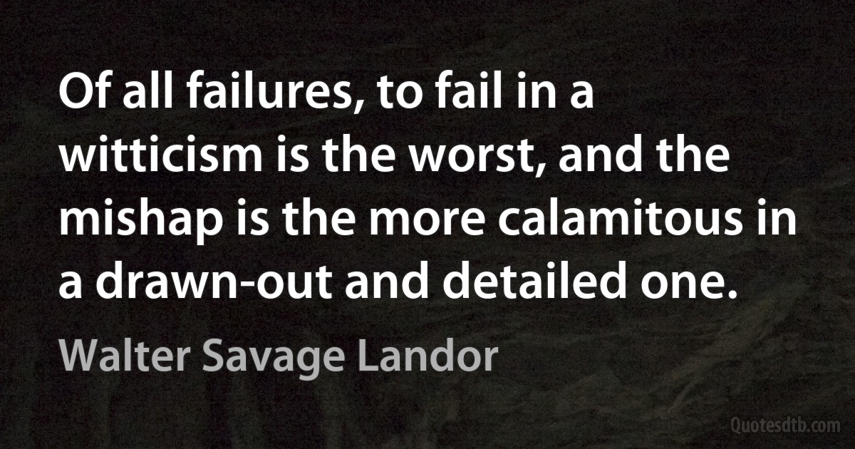 Of all failures, to fail in a witticism is the worst, and the mishap is the more calamitous in a drawn-out and detailed one. (Walter Savage Landor)