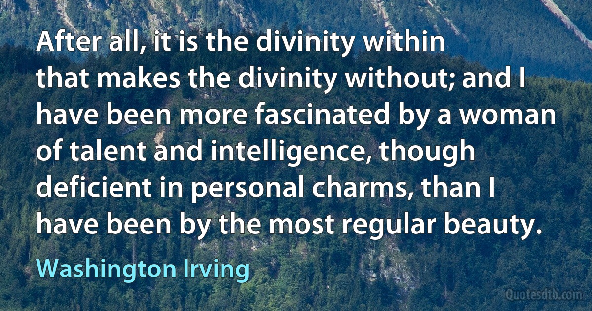 After all, it is the divinity within that makes the divinity without; and I have been more fascinated by a woman of talent and intelligence, though deficient in personal charms, than I have been by the most regular beauty. (Washington Irving)