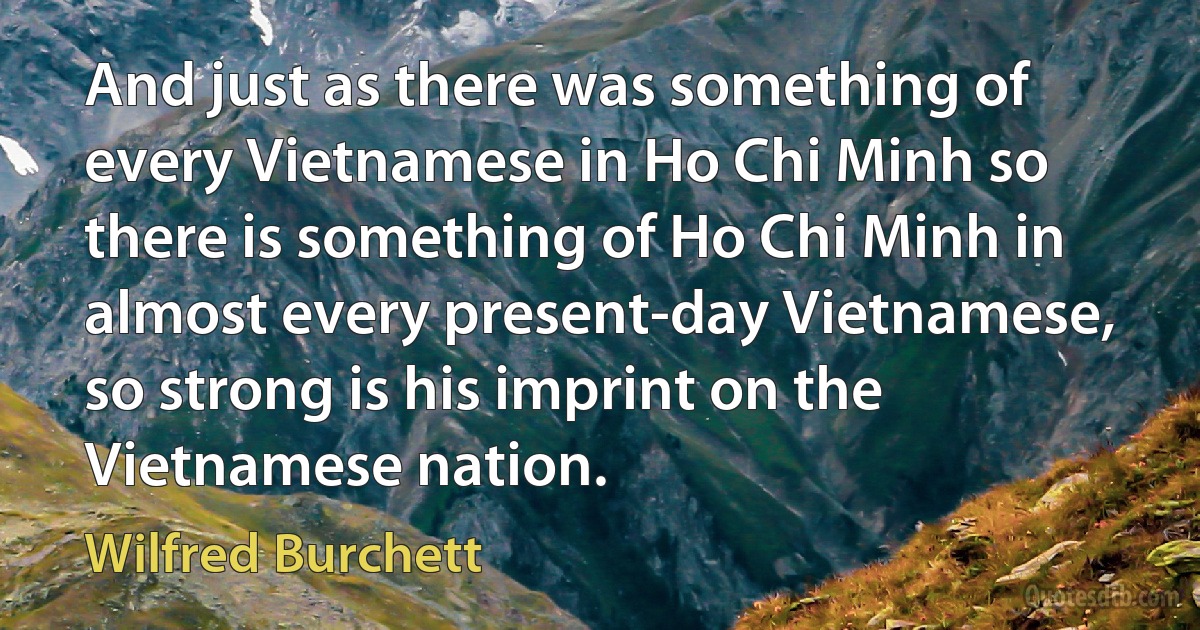 And just as there was something of every Vietnamese in Ho Chi Minh so there is something of Ho Chi Minh in almost every present-day Vietnamese, so strong is his imprint on the Vietnamese nation. (Wilfred Burchett)