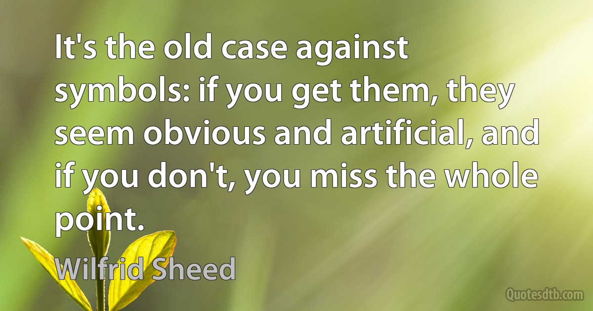 It's the old case against symbols: if you get them, they seem obvious and artificial, and if you don't, you miss the whole point. (Wilfrid Sheed)