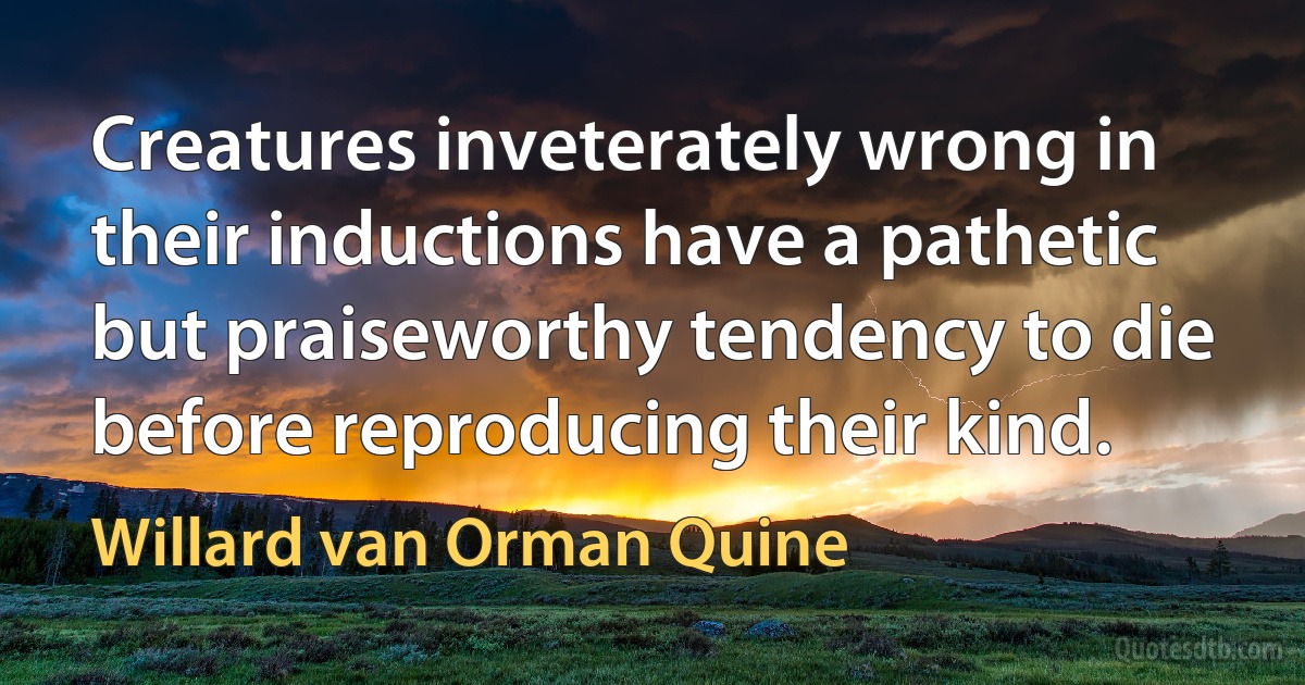 Creatures inveterately wrong in their inductions have a pathetic but praiseworthy tendency to die before reproducing their kind. (Willard van Orman Quine)