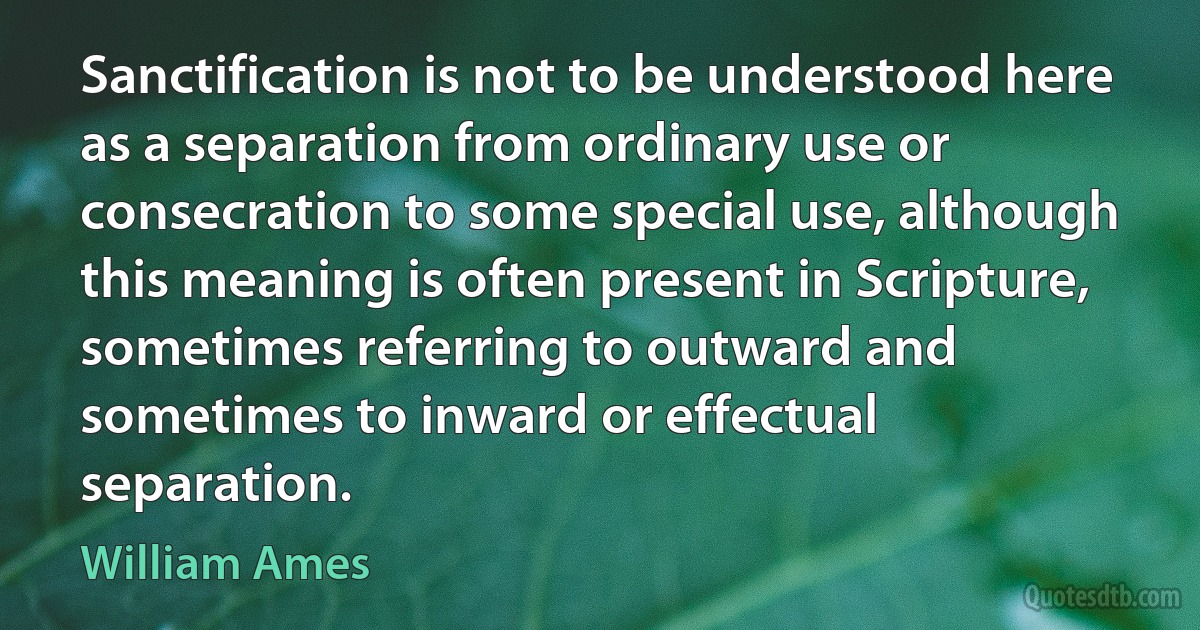 Sanctification is not to be understood here as a separation from ordinary use or consecration to some special use, although this meaning is often present in Scripture, sometimes referring to outward and sometimes to inward or effectual separation. (William Ames)