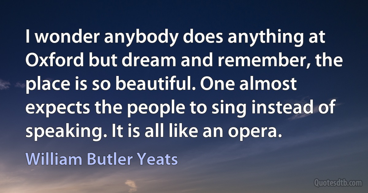 I wonder anybody does anything at Oxford but dream and remember, the place is so beautiful. One almost expects the people to sing instead of speaking. It is all like an opera. (William Butler Yeats)