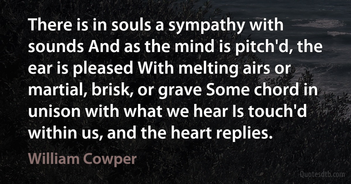 There is in souls a sympathy with sounds And as the mind is pitch'd, the ear is pleased With melting airs or martial, brisk, or grave Some chord in unison with what we hear Is touch'd within us, and the heart replies. (William Cowper)