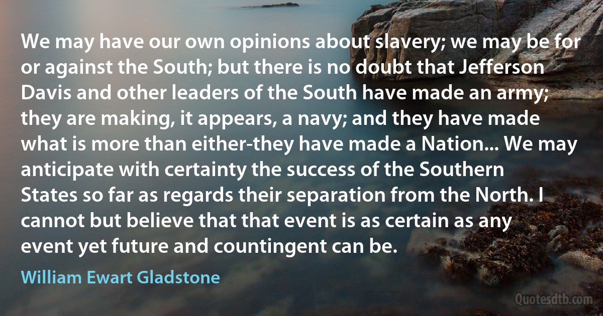 We may have our own opinions about slavery; we may be for or against the South; but there is no doubt that Jefferson Davis and other leaders of the South have made an army; they are making, it appears, a navy; and they have made what is more than either-they have made a Nation... We may anticipate with certainty the success of the Southern States so far as regards their separation from the North. I cannot but believe that that event is as certain as any event yet future and countingent can be. (William Ewart Gladstone)