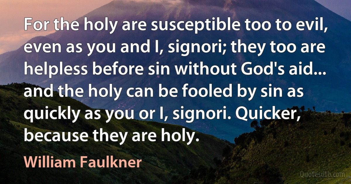 For the holy are susceptible too to evil, even as you and I, signori; they too are helpless before sin without God's aid... and the holy can be fooled by sin as quickly as you or I, signori. Quicker, because they are holy. (William Faulkner)