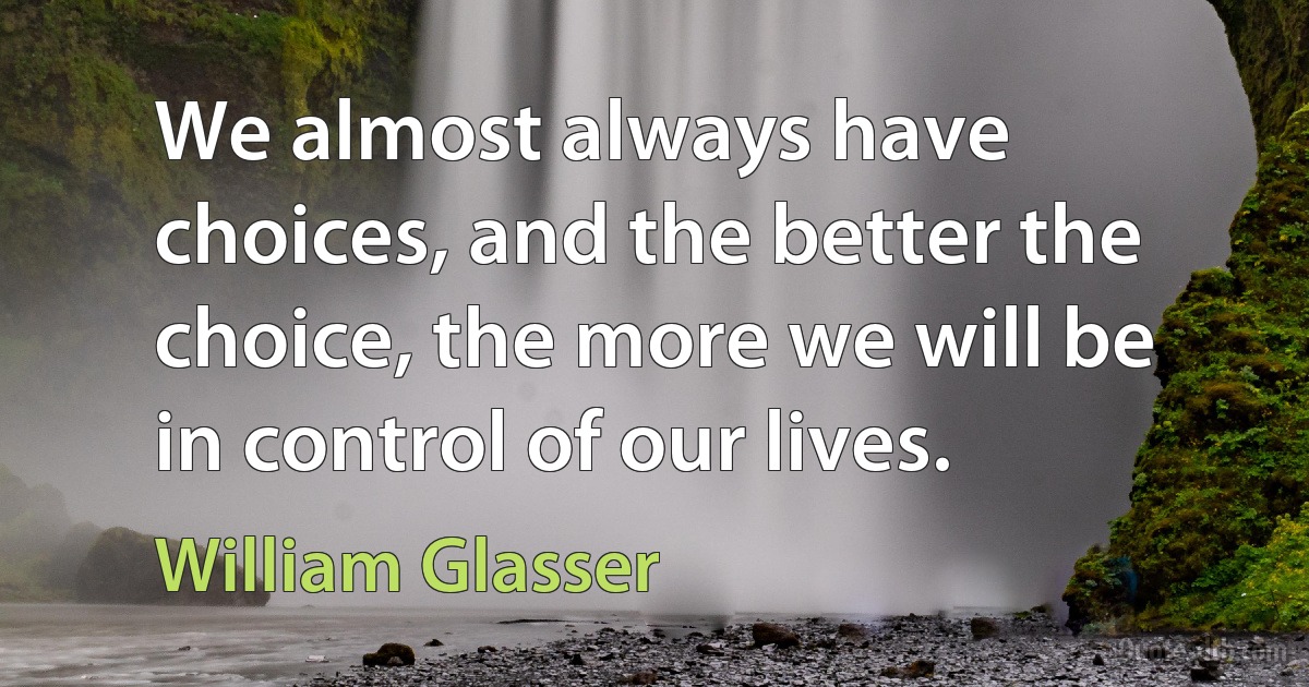 We almost always have choices, and the better the choice, the more we will be in control of our lives. (William Glasser)