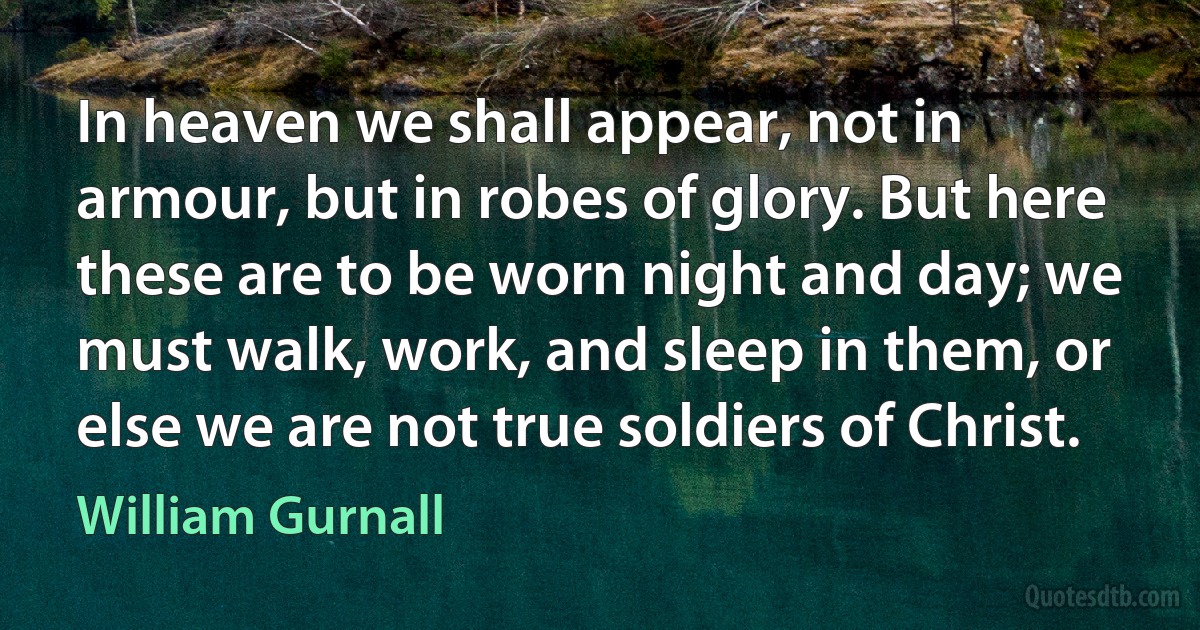 In heaven we shall appear, not in armour, but in robes of glory. But here these are to be worn night and day; we must walk, work, and sleep in them, or else we are not true soldiers of Christ. (William Gurnall)