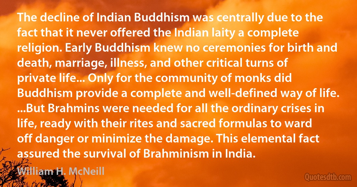 The decline of Indian Buddhism was centrally due to the fact that it never offered the Indian laity a complete religion. Early Buddhism knew no ceremonies for birth and death, marriage, illness, and other critical turns of private life... Only for the community of monks did Buddhism provide a complete and well-defined way of life. ...But Brahmins were needed for all the ordinary crises in life, ready with their rites and sacred formulas to ward off danger or minimize the damage. This elemental fact assured the survival of Brahminism in India. (William H. McNeill)