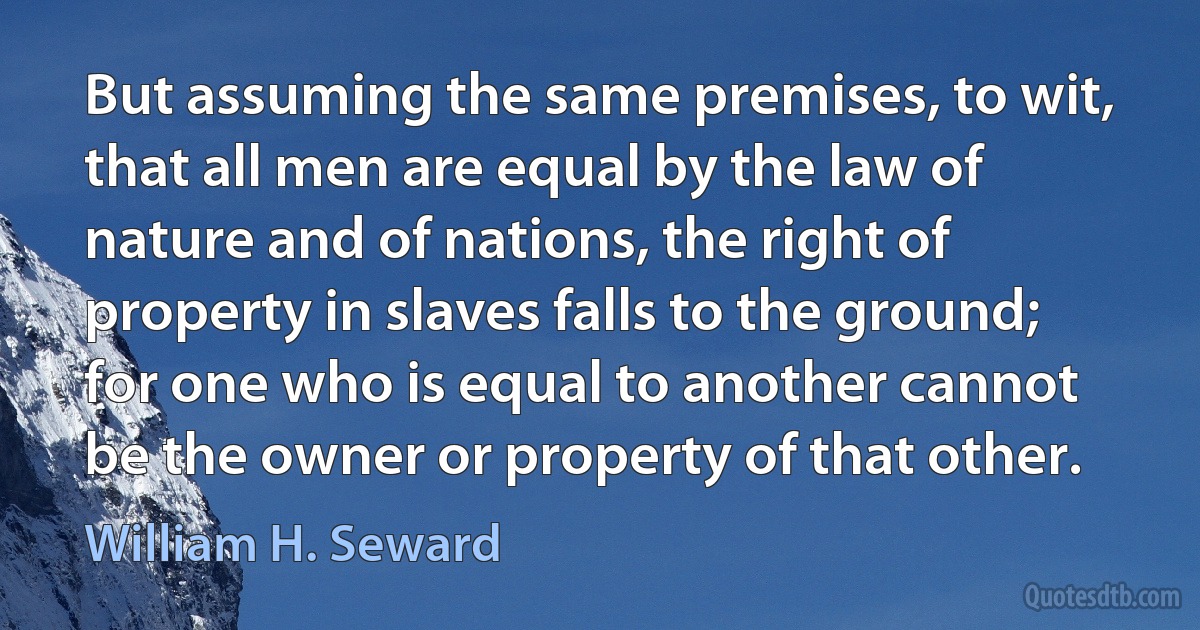 But assuming the same premises, to wit, that all men are equal by the law of nature and of nations, the right of property in slaves falls to the ground; for one who is equal to another cannot be the owner or property of that other. (William H. Seward)