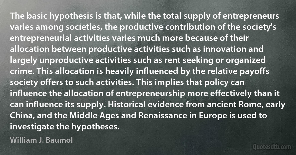 The basic hypothesis is that, while the total supply of entrepreneurs varies among societies, the productive contribution of the society's entrepreneurial activities varies much more because of their allocation between productive activities such as innovation and largely unproductive activities such as rent seeking or organized crime. This allocation is heavily influenced by the relative payoffs society offers to such activities. This implies that policy can influence the allocation of entrepreneurship more effectively than it can influence its supply. Historical evidence from ancient Rome, early China, and the Middle Ages and Renaissance in Europe is used to investigate the hypotheses. (William J. Baumol)