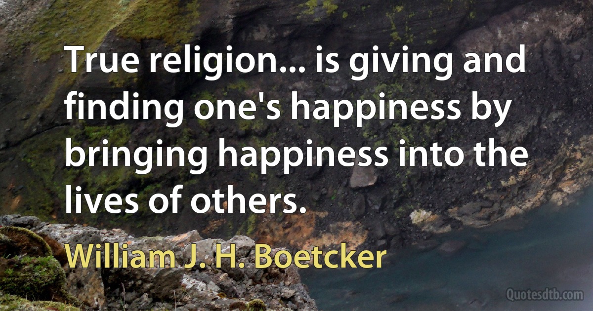 True religion... is giving and finding one's happiness by bringing happiness into the lives of others. (William J. H. Boetcker)