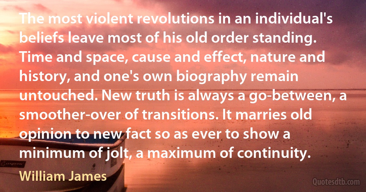 The most violent revolutions in an individual's beliefs leave most of his old order standing. Time and space, cause and effect, nature and history, and one's own biography remain untouched. New truth is always a go-between, a smoother-over of transitions. It marries old opinion to new fact so as ever to show a minimum of jolt, a maximum of continuity. (William James)