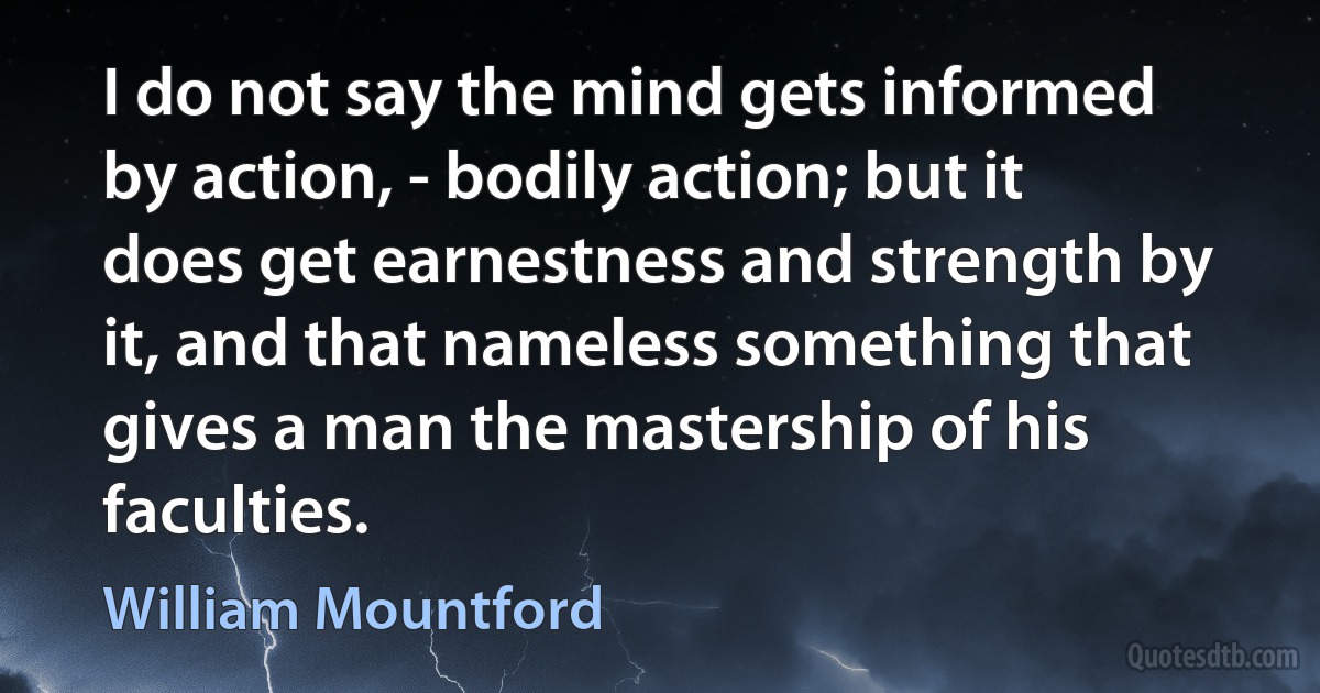 I do not say the mind gets informed by action, - bodily action; but it does get earnestness and strength by it, and that nameless something that gives a man the mastership of his faculties. (William Mountford)