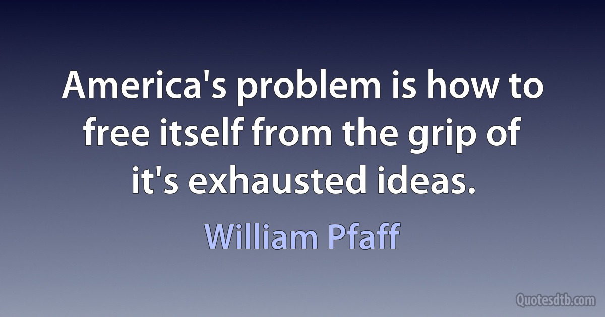 America's problem is how to free itself from the grip of it's exhausted ideas. (William Pfaff)