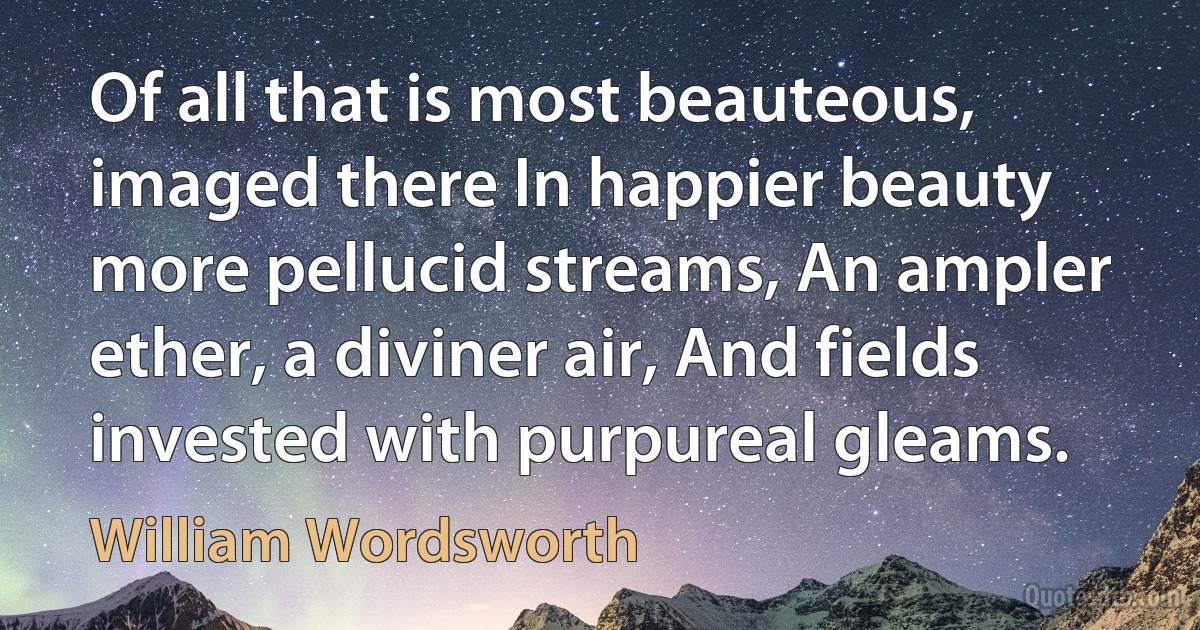 Of all that is most beauteous, imaged there In happier beauty more pellucid streams, An ampler ether, a diviner air, And fields invested with purpureal gleams. (William Wordsworth)