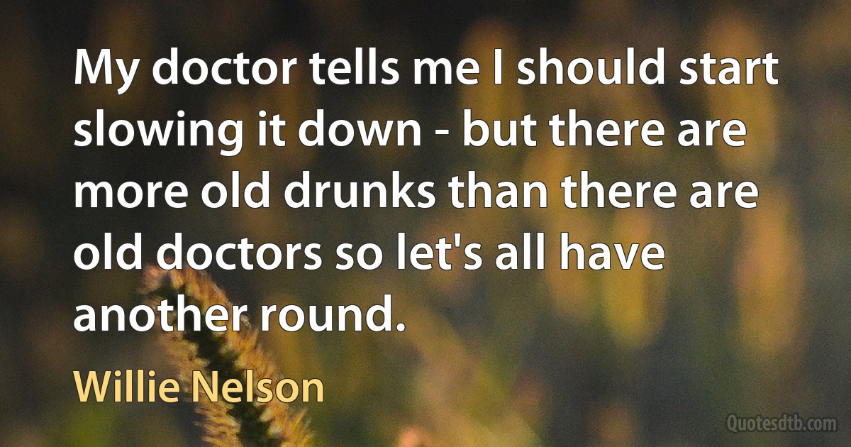 My doctor tells me I should start slowing it down - but there are more old drunks than there are old doctors so let's all have another round. (Willie Nelson)