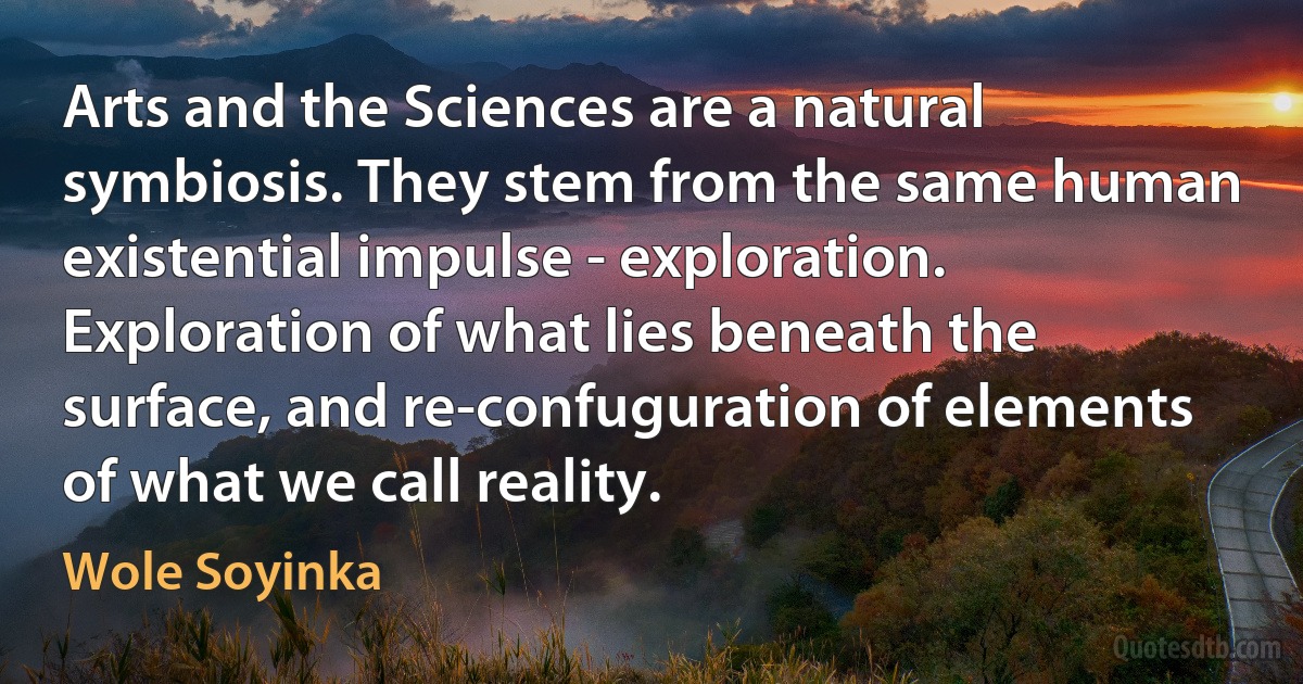 Arts and the Sciences are a natural symbiosis. They stem from the same human existential impulse - exploration. Exploration of what lies beneath the surface, and re-confuguration of elements of what we call reality. (Wole Soyinka)