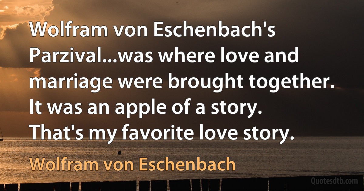 Wolfram von Eschenbach's Parzival...was where love and marriage were brought together. It was an apple of a story. That's my favorite love story. (Wolfram von Eschenbach)