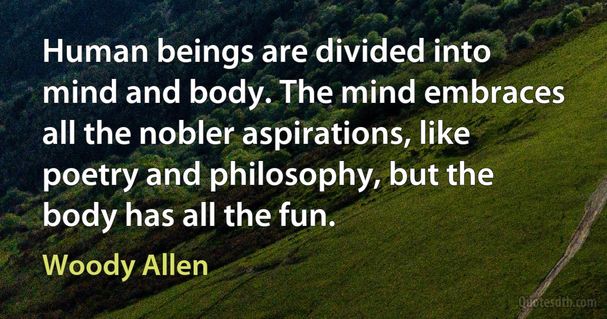 Human beings are divided into mind and body. The mind embraces all the nobler aspirations, like poetry and philosophy, but the body has all the fun. (Woody Allen)