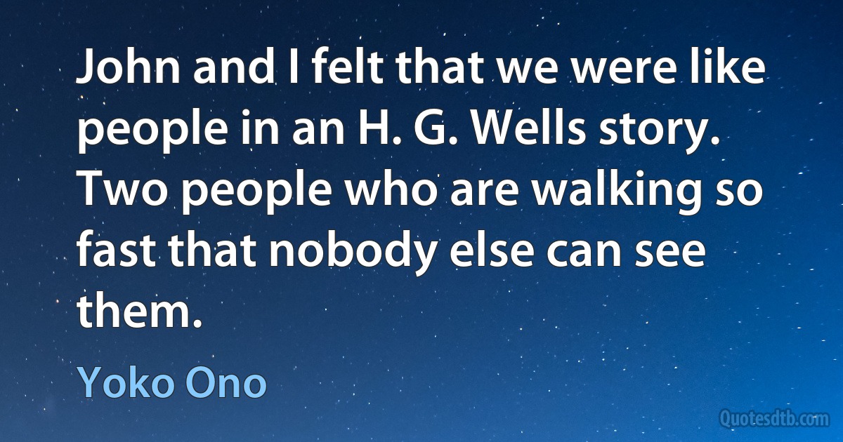 John and I felt that we were like people in an H. G. Wells story. Two people who are walking so fast that nobody else can see them. (Yoko Ono)